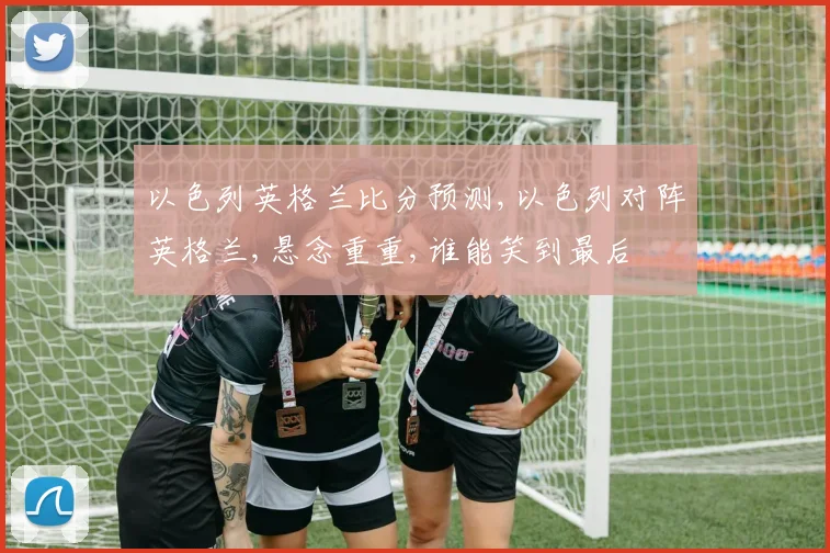 以色列英格兰比分预测,以色列对阵英格兰,悬念重重,谁能笑到最后