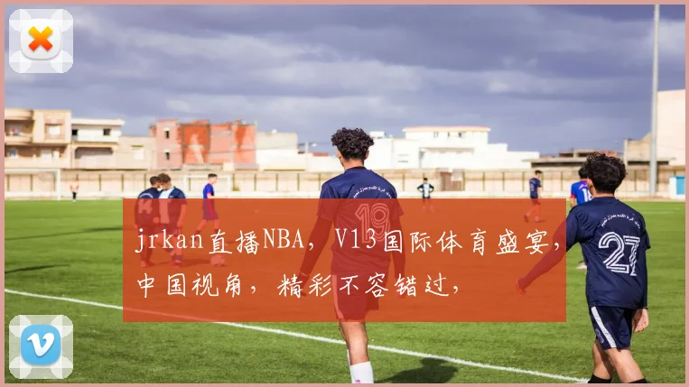 jrkan直播NBA，V13国际体育盛宴，中国视角，精彩不容错过，