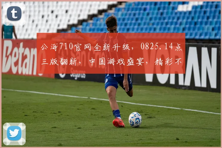 公海710官网全新升级，0825.14点三版翻新，中国游戏盛宴，精彩不容错过，尽在指尖